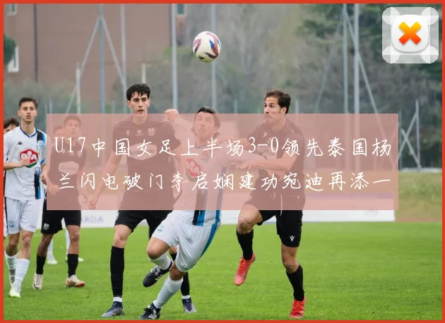 U17中国女足上半场3-0领先泰国杨兰闪电破门李启娴建功宛迪再添一分