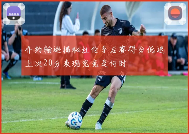 乔约翰逊揭秘杜伦季后赛得分低迷上次20分表现究竟是何时