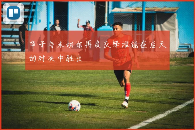 华子与米切尔再度交锋谁能在后天的对决中胜出