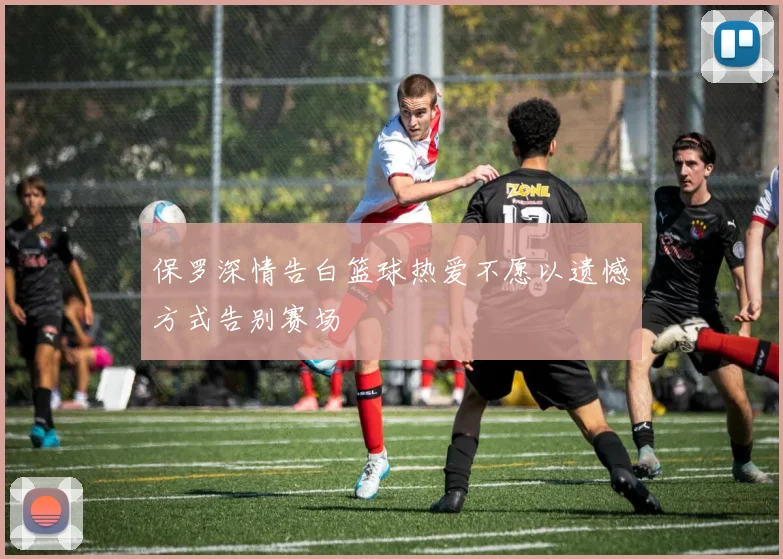 保罗深情告白篮球热爱不愿以遗憾方式告别赛场