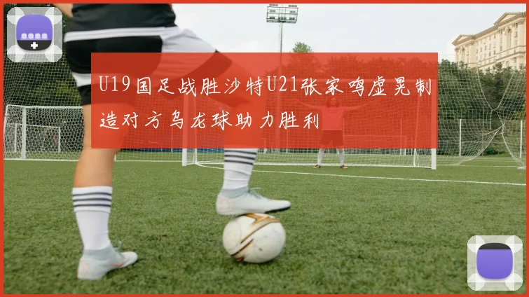 U19国足战胜沙特U21张家鸣虚晃制造对方乌龙球助力胜利