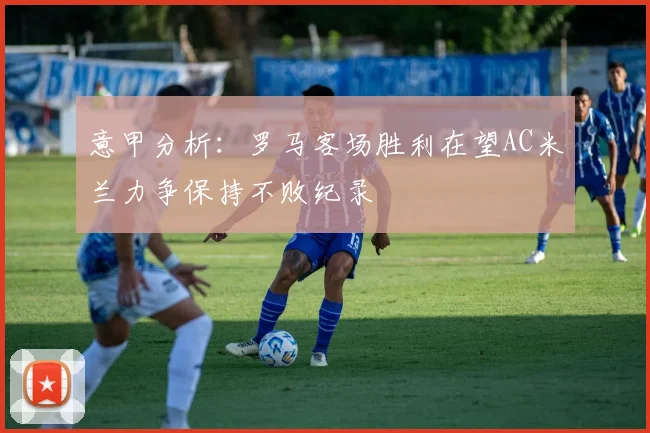意甲分析：罗马客场胜利在望AC米兰力争保持不败纪录