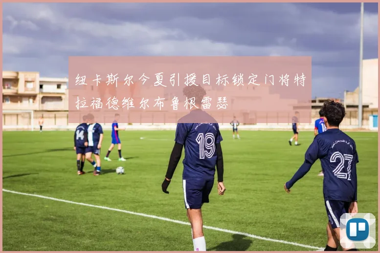 纽卡斯尔今夏引援目标锁定门将特拉福德维尔布鲁根雷瑟