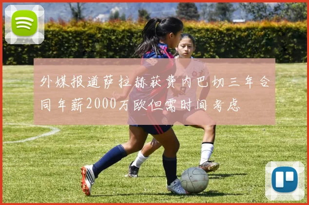 外媒报道萨拉赫获费内巴切三年合同年薪2000万欧但需时间考虑