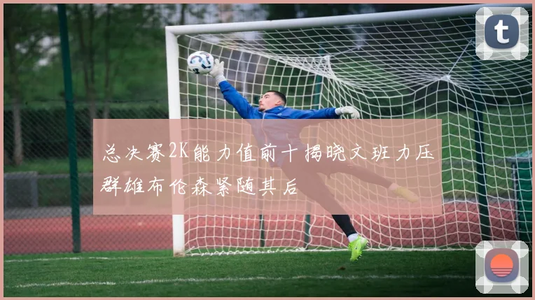 总决赛2K能力值前十揭晓文班力压群雄布伦森紧随其后