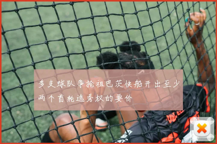 多支球队争抢祖巴茨快船开出至少两个首轮选秀权的要价