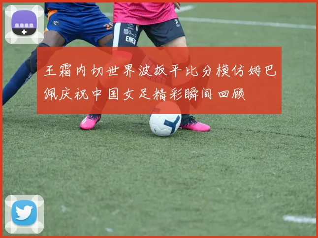 王霜内切世界波扳平比分模仿姆巴佩庆祝中国女足精彩瞬间回顾
