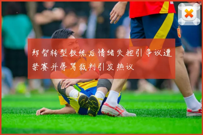 郑智转型教练后情绪失控引争议遭禁赛并辱骂裁判引发热议