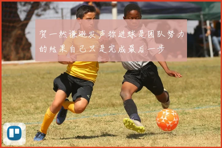 贺一然谦逊发声称进球是团队努力的结果自己只是完成最后一步